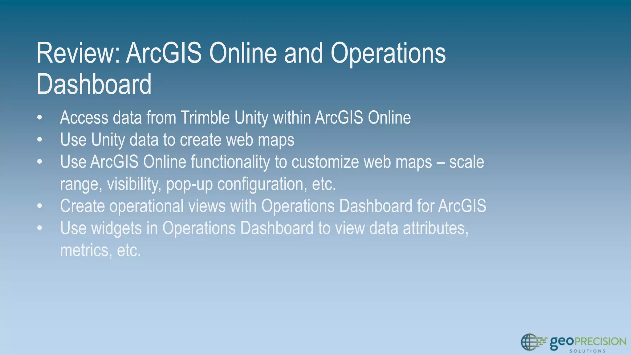 Review: ArcGIS Online and Operations
Dashboard
• Access data from Trimble Unity within ArcGIS Online
• Use Unity data to create web maps
• Use ArcGIS Online functionality to customize web maps – scale
range, visibility, pop-up configuration, etc.
• Create operational views with Operations Dashboard for ArcGIS
• Use widgets in Operations Dashboard to view data attributes,
metrics, etc.
 