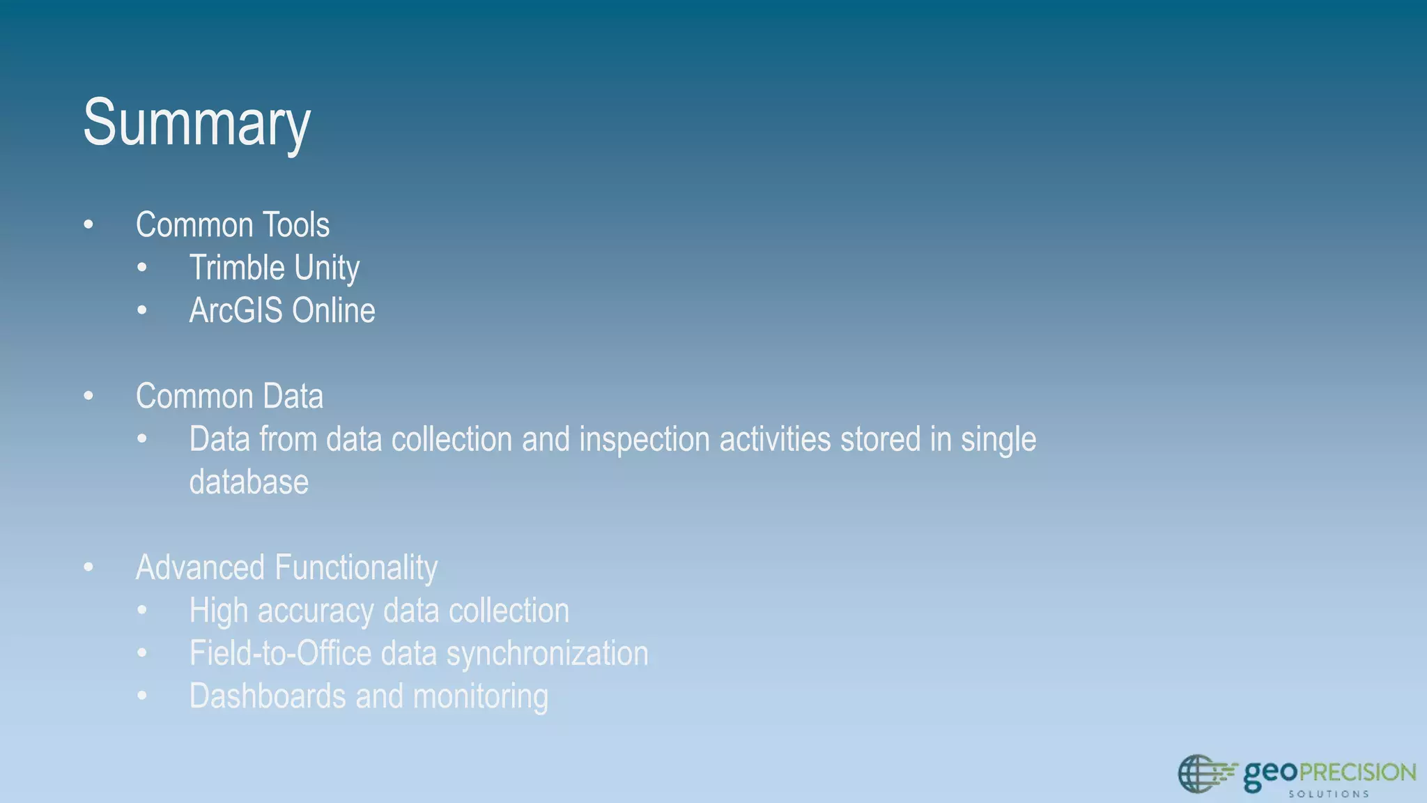 Summary
• Common Tools
• Trimble Unity
• ArcGIS Online
• Common Data
• Data from data collection and inspection activities stored in single
database
• Advanced Functionality
• High accuracy data collection
• Field-to-Office data synchronization
• Dashboards and monitoring
 