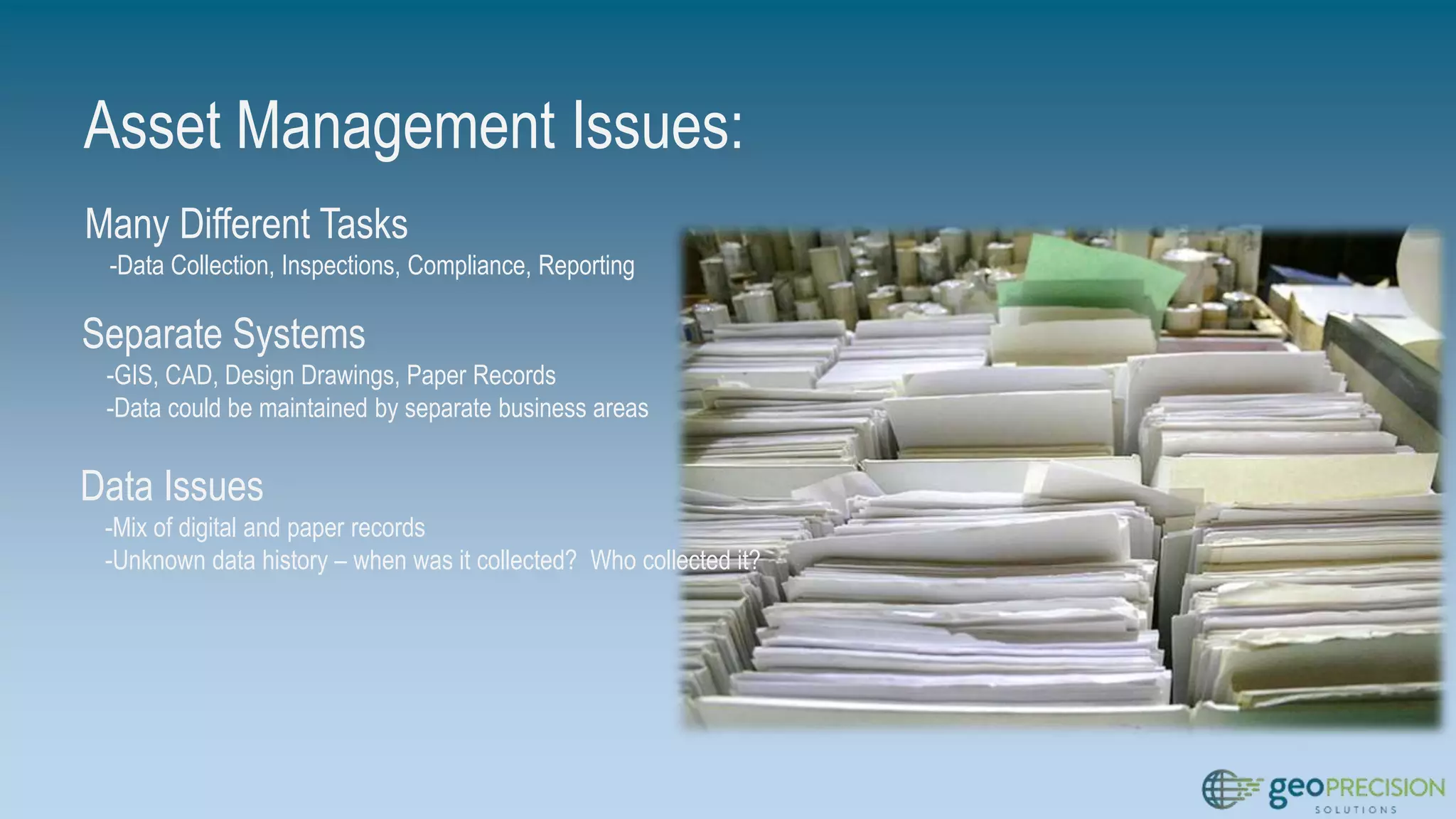 Asset Management Issues:
Many Different Tasks
-Data Collection, Inspections, Compliance, Reporting
Separate Systems
-GIS, CAD, Design Drawings, Paper Records
-Data could be maintained by separate business areas
Data Issues
-Mix of digital and paper records
-Unknown data history – when was it collected? Who collected it?
 