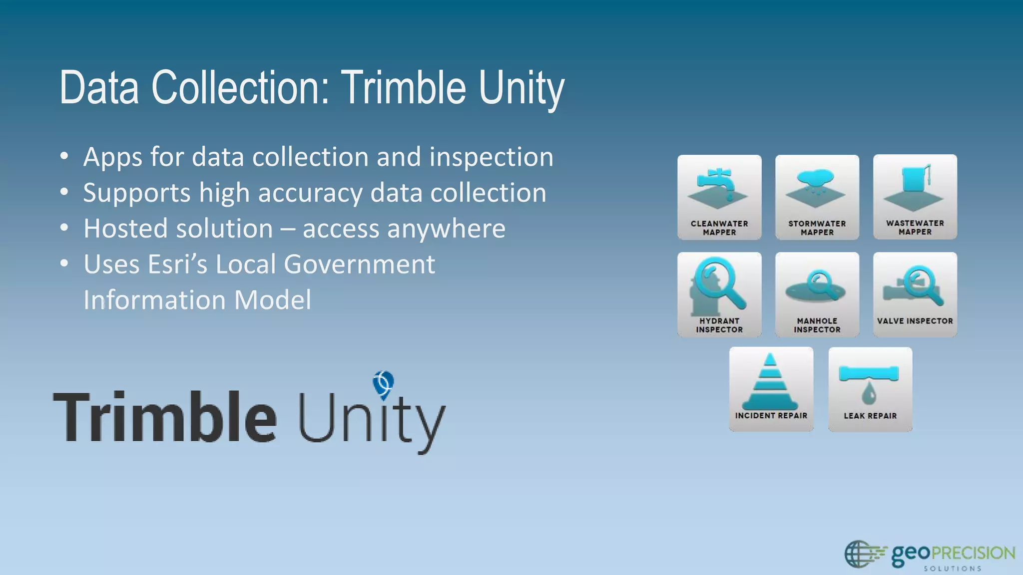 Data Collection: Trimble Unity
• Apps for data collection and inspection
• Supports high accuracy data collection
• Hosted solution – access anywhere
• Uses Esri’s Local Government
Information Model
 