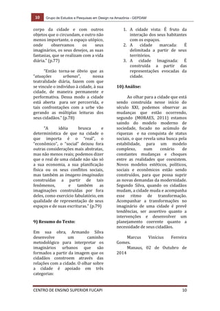 10 Grupo de Estudos e Pesquisas em Design na Amazônia - GEPDAM
CENTRO DE ENSINO SUPERIOR FUCAPI 10
corpo da cidade e com outros
objetos que o circundam, e outro não
menos importante, o espaço utópico,
onde observamos os seus
imaginários, os seus desejos, as suas
fantasias, que se realizam com a vida
diária.” (p.77)
“Então torna-se óbvio que as
“atuações urbanas”, nossa
teatralidade diária, fazem com que
se vincule o indivíduo à cidade, à sua
cidade, de maneira permanente e
performativa. Dessa modo a cidade
está aberta para ser percorrida, e
tais confrontações com a urbe vão
gerando as múltiplas leituras dos
seus cidadãos.” (p.78)
“A idéia brusca e
determinística de que na cidade o
que importa é o “real”, o
“econômico”, o “social” deixou fora
outras considerações mais abstratas,
mas não menos reais; podemos dizer
que o real de uma cidade não são só
a sua economia, a sua planificação
física ou os seus conflitos sociais,
mas também as imagens imaginadas
construídas a partir de tais
fenômenos, e também as
imaginações construídas por fora
deles, como exercício fabulatório, em
qualidade de representação de seus
espaços e de suas escrituras.” (p.79)
9) Resumo do Texto:
Em sua obra, Armando Silva
desenvolve um caminho
metodológico para interpretar os
imaginários urbanos que são
formados a partir da imagem que os
cidadãos constroem através das
relações com a cidade. O olhar sobre
a cidade é apoiado em três
categorias:
1. A cidade vista: É fruto da
interação dos seus habitantes
com os espaços.
2. A cidade marcada: É
delimitada a partir de seus
territórios.
3. A cidade Imaginada: É
construída a partir das
representações evocadas da
cidade.
10) Análise:
Ao olhar para a cidade que está
sendo construída nesse início do
século XXI, podemos observar as
mudanças que estão ocorrendo,
segundo (MORAES, 2011) estamos
saindo do modelo moderno de
sociedade, focado no acúmulo de
riquezas e na conquista de status
sociais, o que revela uma busca pela
estabilidade, para um modelo
complexo, num cenário de
constantes mudanças e choques
entre as realidades que coexistem.
Novos modelos estéticos, políticos,
sociais e econômicos estão sendo
construídos, para que possa suprir
as novas demandas da modernidade.
Segundo Silva, quando os cidadãos
mudam, a cidade muda e acompanha
esse ritmo de transformação.
Acompanhar a transformações no
imaginário de uma cidade é prevê
tendências, ser assertivo quanto a
intervenções e desenvolver um
planejamento coerente quanto a
necessidade de seus cidadãos.
Marcus Vinícius Ferreira
Gomes.
Manaus, 02 de Outubro de
2014
 