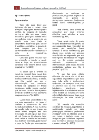 2 Grupo de Estudos e Pesquisas em Design na Amazônia - GEPDAM
CENTRO DE ENSINO SUPERIOR FUCAPI 2
8) Transcrições:
Apresentação
“Isso não quer dizer que
deixamos de ver a cidade como
espaço da linguagem, de evocações e
sonhos, de imagens de variadas
escrituras. Não nos deve causar
estranheza pois que a cidade tenha
sido definida como a imagem de um
mundo, mas essa ideia se
completaria dizendo-se que a cidade
é também o contrário: o mundo de
uma imagem que lenta e
coletivamente vai sendo construída e
volta a construir-se,
incessantemente.
Com isso quero ressaltar que
me proponho a estudar a cidade
como o lugar do acontecimento
cultural e como cenário de um efeito
imaginário.” (p. XXIII)
“É assim que o urbano da
cidade se constrói. Cada cidade tem
seu próprio estilo. Se aceitamos que
a relação entre coisa física, a cidade,
sua vida social, seu uso e
representação, suas escrituras,
formam um conjunto de trocas
constantes, então vamos concluir
que em uma cidade o físico produz
efeitos no simbólico: suas escrituras
e representações. “(p. XXIV)
“Além disso, uma cidade se faz
por suas expressões. A cidade é
também a construção de uma
mentalidade urbana. A vida moderna
vai pondo tudo em um tempo, um
ritmo, umas imagens, em uma
tecnologia, em um espaço que é não
só real (como se diz daquele lugar
onde cabem e se colocam as coisas)
mas também simulado, para indicar
o lugar da ficção que nos atravessa
diariamente: os outdoors, as
publicidades, os grafites, as placas de
sinalização, os publik, os
pictogramas, os cartazes de cinema e
tantas outras fantasmagorias.”(p.
XXV)
“Por último, uma cidade se
autodefine por seus próprios
cidadãos, seus vizinhos e seus
visitantes.” (p. XXV)
“Uma cidade então, do ponto
de vista da construção imaginária do
que representa, deve responder, ao
menos, por condições físicas
naturais e físicas construídas; por
alguns usos sociais; por algumas
modalidades de expressão; por um
tipo especial de cidadãos em relação
com os de outros contextos,
nacionais, continentais ou
internacionais; uma cidade faz uma
mentalidade urbana que lhe é
própria.” (p. XXV)
“O que faz uma cidade
diferente da outra não é só sua
capacidade arquitetônica que ficou
para trás após o modernismo
unificador, em avançada crise, mas
os símbolos que os seus próprios
habitantes constroem para
representá-la. E os símbolos mudam
como mudam as fantasias que uma
coletividade elabora para fazer sua a
urbanização de uma cidade.”(p.
XXVI)
“Só através do exercício
contínuo da pesquisa, registrando a
participação cidadã em cada
participação simbólica, poderemos
averiguar como os cidadãos usam a
sua cidade e também como eles
imaginam que a cidade se segmenta
para mostrar-se aos seus moradores
e aos estranhos.” (p. XXVI)
 