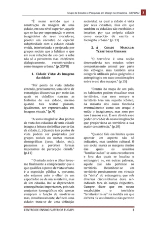 Grupo de Estudos e Pesquisas em Design na Amazônia - GEPDAM 3
CENTRO DE ENSINO SUPERIOR FUCAPI 3
“É nesse sentido que a
construção da imagem de uma
cidade, em seu nível superior, aquele
que se faz por segmentação e cortes
imaginários de seus moradores,
produz um encontro de especial
subjetividade com a cidade: cidade
vivida, interiorizada e projetada por
grupos sociais que a habitam e que
em suas relações de uso com a urbe
não só a percorrem mas interferem
dialogicamente, reconstruindo-a
como imagem urbana.” (p. XXVII)
1. Cidade Vista: As imagens
da cidade
“Por ponto de vista cidadão
entendo, precisamente, uma série de
estratégias discursivas por meio das
quais os cidadãos narram as
histórias de sua cidade, mesmo
quando tais relatos possam,
igualmente, ser representados em
imagens visuais.” (p. 9)
“A soma imaginável dos pontos
de vista dos cidadãos de uma cidade
integra a leitura simbólica que se faz
da cidade. (...) Quando tais pontos de
vista podem ser projetados por
grupos sociais ou outras marcas
demográficas (sexo, idade, etc.),
passamos a perceber formas
imperantes de percepção cidadã.”
(p.11)
“ O estudo sobre o olhar levou-
me finalmente a compreender que o
que qualifica o ponto de vista urbano
é a exposição pública e, portanto,
não estamos ante o olhar de um
espectador ou de um assistente, mas
de um cidadão. Daí se depreendem
consequências importantes, pois tais
conjuntos iconográficos não apenas
cumprem a função de mostrar-se
mas, simultaneamente, definem uma
cidade: trata-se de uma definição
socioletal, na qual a cidade é vista
por seus cidadãos, mas em que
também os cidadãos são recebidos e
inscritos por sua própria cidade
como exercício de escrita e
hieróglifo urbano.” (p. 13)
2. A CIDADE MARCADA:
TERRITÓRIOS URBANOS
“O território é uma noção
desenvolvida nos estudos sobre
comportamento animal por parte
dos etólogos, mas também uma
categoria utilizada pelos geógrafos e
antropólogos em suas considerações
sobre o uso dos espaços.” (p.15)
“Dentro do mapa de um país,
os habitantes podem visualizar seus
territórios, mas nem sempre o
território tem um suporte icônico;
na maioria dos casos funciona
eventualmente como um croqui e
então o imaginamos, mas nem por
isso é menos real. É sem dúvida esse
poder evocador da nossa imaginação
que proporciona ao território a sua
maior consistência.” (p.18)
“Quando falo em limites quero
apontar um aspecto não só
indicativo, mas também cultural. O
uso social marca as margens dentro
das quais os usuários
“familiarizados” se auto-reconhecem
e fora das quais se localiza o
estrangeiro ou, em outras palavras,
aquele que não pertence ao
território. Reconhece-se um
território precisamente em virtude
da “visita” do estrangeiro, que sob
diversas circunstâncias deve ser-
indicado fora do campo respectivo.
Cumpre dizer que em nosso
vocabulário o território
“territorializa-se” na medida em que
estreita os seus limites e não permite
 