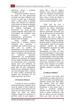 4 Grupo de Estudos e Pesquisas em Design na Amazônia - GEPDAM
CENTRO DE ENSINO SUPERIOR FUCAPI 4
(sobretura exclui) a presença
estrangeira.” (p. 19)
“A busca de métodos e técnicas
de estudo foi uma preocupação
constante em meus trabalhos, uma
vez que se aceite que as pesquisas
sobre o urbano ainda se mantêm
dentro dos critérios do conhecido
senso comum ou dentro de enfoques
tradicionais, em geral, dominados
por análises sociológicas ou
econômicas nas quais, quando
surgem perguntas relacionadas com
sua imagem, são resolvidas como
problemas visuais, sem
problematizar precisamente a
própria noção de imagem.
Nesse sentido, poderia
remeter-me a diversos estudos
realizados por arquitetos e
sociólogos que, embora possam ser
úteis para os estudos de
planejamento ou do espaço urbano,
carecem claramente de uma reflexão
sobre o problema comunicativo que
nos cumpriria solucionar
relativamente aos procedimentos
coletivos na construção da imagem
de uma cidade. Seu estudo no âmbito
da comunicação, como o presente,
aponta para uma definição do
urbano, para que assim cada cidade
possa falar de uma “urbanização
dentro de sua urbanidade” além de
sua instrumentação física e estética
ou, talvez melhor, envolvendo tais
aspectos nos horizontes da sua
própria definição.” (p. 20-21)
2.4Cenários Urbanos
“A noção de centro e periferia
interessam-me para ressaltar o fluxo
social da cidade. O centro alude ao
que é cêntrico e focal, ponto de vista
ou de uso, com base no qual o que o
rodeia, em maior ou menor
distância, chamar-se-á periférico. O
periférico alude ao que margeia o
centro. Mas o que nos importa
destacar é que o centro e periferia
estão em constante deslocamento.
Não só o centro em seu sentido
físico, como o centro da cidade se
desloca permanentemente, mas o
centro de poder ideológico.” (p.25)
“Tudo isso me leva a
apresentar as cidades não só como o
exercício dos setores dominantes
sobre o povo indefeso, segundo
diversas apreciações marxistas, que
não só descuraram da estruturação
simbólica da cidade em sua
totalidade, mas como o lugar da
mestiçagem e do encontro cultural. A
cidade mescla hábitos, percepções,
histórias, enfim é “cultura se fazendo
como costura”, como diz um escritor
espanhol, falando da estética
contemporânea permeável do light
(P. Salbert, 1988: 10); é
precisamente na fusão de todas
essas intermediações e costuras que
vai aflorando a própria urbanidade
ou personalidade coletiva da cidade.
Com tal empenho, os territórios des-
marcam-se, permanentemente, do
centro para a periferia e vice-versa.
Assim, essas categorias se mantêm
não em seu sentido estrito, mas
dialético, sintético e sincrético.” (p.
26)
2.5Olhares Cidadãos
“A vitrina é uma janela. Nela
construímos um espaço para que os
outros nos olhem, mas também para
olharmos através dela. Mais ainda,
pela maneira como nos olham
podemos compreender como nos
projetamos e, pela forma como a
vitrina é projetada, podemos
entender como ela quer ser vista.
Assim, a vitrina constitui-se num
jogo de olhares, uns que mostram,
outros que vêem, uns que olham
 
