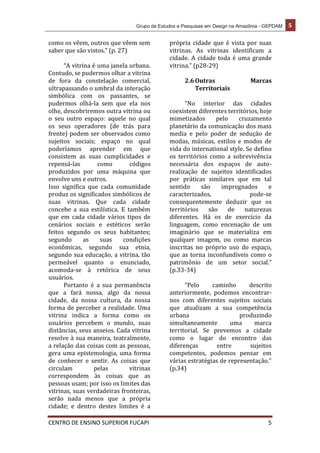 Grupo de Estudos e Pesquisas em Design na Amazônia - GEPDAM 5
CENTRO DE ENSINO SUPERIOR FUCAPI 5
como os vêem, outros que vêem sem
saber que são vistos.” (p. 27)
“A vitrina é uma janela urbana.
Contudo, se pudermos olhar a vitrina
de fora da constelação comercial,
ultrapassando o umbral da interação
simbólica com os passantes, se
pudermos olhá-la sem que ela nos
olhe, descobriremos outra vitrina ou
o seu outro espaço: aquele no qual
os seus operadores (de trás para
frente) podem ser observados como
sujeitos sociais; espaço no qual
poderíamos aprender em que
consistem as suas cumplicidades e
repensá-las como códigos
produzidos por uma máquina que
envolve uns e outros.
Isso significa que cada comunidade
produz os significados simbólicos de
suas vitrinas. Que cada cidade
concebe a sua estilística. E também
que em cada cidade vários tipos de
cenários sociais e estéticos serão
feitos segundo os seus habitantes;
segundo as suas condições
econômicas, segundo sua etnia,
segundo sua educação, a vitrina, tão
permeável quanto o enunciado,
acomoda-se à retórica de seus
usuários.
Portanto é a sua permanência
que a fará nossa, algo da nossa
cidade, da nossa cultura, da nossa
forma de perceber a realidade. Uma
vitrina indica a forma como os
usuários percebem o mundo, suas
distâncias, seus anseios. Cada vitrina
resolve à sua maneira, teatralmente,
a relação das coisas com as pessoas,
gera uma epistemologia, uma forma
de conhecer e sentir. As coisas que
circulam pelas vitrinas
correspondem às coisas que as
pessoas usam; por isso os limites das
vitrinas, suas verdadeiras fronteiras,
serão nada menos que a própria
cidade; e dentro destes limites é a
própria cidade que é vista por suas
vitrinas. As vitrinas identificam a
cidade. A cidade toda é uma grande
vitrina.” (p28-29)
2.6Outras Marcas
Territoriais
“No interior das cidades
coexistem diferentes territórios, hoje
mimetizados pelo cruzamento
planetário da comunicação dos mass
media e pelo poder de sedução de
modas, músicas, estilos e modos de
vida do international style. Se defino
os territórios como a sobrevivência
necessária dos espaços de auto-
realização de sujeitos identificados
por práticas similares que em tal
sentido são impregnados e
caracterizados, pode-se
consequentemente deduzir que os
territórios são de naturezas
diferentes. Há os de exercício da
linguagem, como encenação de um
imaginário que se materializa em
qualquer imagem, ou como marcas
inscritas no próprio uso do espaço,
que as torna inconfundíveis como o
patrimônio de um setor social.”
(p.33-34)
“Pelo caminho descrito
anteriormente, podemos encontrar-
nos com diferentes sujeitos sociais
que atualizam a sua competência
urbana produzindo
simultaneamente uma marca
territorial. Se prevemos a cidade
como o lugar do encontro das
diferenças entre sujeitos
competentes, podemos pensar em
várias estratégias de representação.”
(p.34)
 