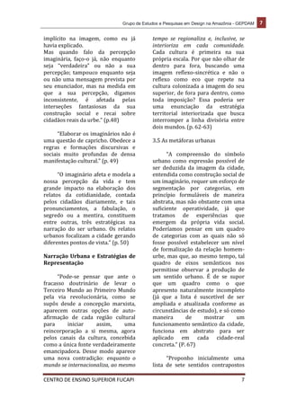 Grupo de Estudos e Pesquisas em Design na Amazônia - GEPDAM 7
CENTRO DE ENSINO SUPERIOR FUCAPI 7
implícito na imagem, como eu já
havia explicado.
Mas quando falo da percepção
imaginária, faço-o já, não enquanto
seja “verdadeira” ou não a sua
percepção; tampouco enquanto seja
ou não uma mensagem prevista por
seu enunciador, mas na medida em
que a sua percepção, digamos
inconsistente, é afetada pelas
interseções fantasiosas da sua
construção social e recai sobre
cidadãos reais da urbe.” (p.48)
“Elaborar os imaginários não é
uma questão de capricho. Obedece a
regras e formações discursivas e
sociais muito profundas de densa
manifestação cultural.” (p. 49)
“O imaginário afeta e modela a
nossa percepção da vida e tem
grande impacto na elaboração dos
relatos da cotidianidade, contada
pelos cidadãos diariamente, e tais
pronunciamentos, a fabulação, o
segredo ou a mentira, constituem
entre outras, três estratégicas na
narração do ser urbano. Os relatos
urbanos focalizam a cidade gerando
diferentes pontos de vista.” (p. 50)
Narração Urbana e Estratégias de
Representação
“Pode-se pensar que ante o
fracasso doutrinário de levar o
Terceiro Mundo ao Primeiro Mundo
pela via revolucionária, como se
supôs desde a concepção marxista,
aparecem outras opções de auto-
afirmação de cada região cultural
para iniciar assim, uma
reincorporação a si mesma, agora
pelos canais da cultura, concebida
como a única fonte verdadeiramente
emancipadora. Desse modo aparece
uma nova contradição: enquanto o
mundo se internacionaliza, ao mesmo
tempo se regionaliza e, inclusive, se
interioriza em cada comunidade.
Cada cultura é primeira na sua
própria escala. Por que não olhar de
dentro para fora, buscando uma
imagem reflexo-sincrética e não o
reflexo como eco que repete na
cultura colonizada a imagem do seu
superior, de fora para dentro, como
toda imposição? Essa poderia ser
uma enunciação da estratégia
territorial interiorizada que busca
interromper a linha divisória entre
dois mundos. (p. 62-63)
3.5 As metáforas urbanas
“A compreensão do símbolo
urbano como expressão possível de
ser deduzida da imagem da cidade,
entendida como construção social de
um imaginário, requer um esforço de
segmentação por categorias, em
princípio formuláveis de maneira
abstrata, mas não obstante com uma
suficiente operatividade, já que
tratamos de experiências que
emergem da própria vida social.
Poderíamos pensar em um quadro
de categorias com as quais não só
fosse possível estabelecer um nível
de formalização da relação homem-
urbe, mas que, ao mesmo tempo, tal
quadro de eixos semânticos nos
permitisse observar a produção de
um sentido urbano. É de se supor
que um quadro como o que
apresento naturalmente incompleto
(já que a lista é suscetível de ser
ampliada e atualizada conforme as
circunstâncias de estudo), e só como
maneira de mostrar um
funcionamento semântico da cidade,
funciona em abstrato para ser
aplicado em cada cidade-real
concreta.” (P. 67)
“Proponho inicialmente uma
lista de sete sentidos contrapostos
 