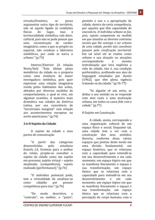 Grupo de Estudos e Pesquisas em Design na Amazônia - GEPDAM 9
CENTRO DE ENSINO SUPERIOR FUCAPI 9
circuito/fronteira, se possa
argumentar outro tipo de território,
não só aquele ligado às condições
físicas do lugar, mas à
territorialidade simbólica, vale dizer,
cultural, pois não se pode pensar que
uma reconstrução de caráter
imaginário, como a que se propôs no
espacial, não conduza a labirintos
simbólicos, por onde se narra o
urbano.” (p.73)
Interior/Exterior (A relação
Norte/Sul): “Este último plano
metafórico da cidade eu o proporia
como uma instância de maior
envergadura simbólica, pois quer
expressar uma relação imaginária
vivida pelos habitantes das urbes,
afetados por diversos modelos de
comportamento, o qual se vive, em
algumas ocasiões, d maneira mais
dramática nas cidades da América
Latina, por sua consciência de
“terceirismo marginal” com relação
aos acontecimentos europeus ou
norte-americanos.” (p.74)
3.6 O Sujeito da Cidade
O sujeito da cidade e seus
pactos de comunicação
“A partir das categorias
desenvolvidas pelo estudioso
francês J.A. Greimas para a análise
do relato, propõe-se conceber o
sujeito da cidade como um sujeito
em processo; sujeito virtual – sujeito
atualizado (competência); sujeito
realizado (performance).” (p.76)
“O indivíduo potencial pode,
tem a virtualidade de atualizar-se
como cidadão por possuir
competência para isso.” (p.76)
“De modo descritivo, o
“contrato”, ou melhor, o “pacto”,
permite o uso e a apropriação da
cidade, dentro de certa competência,
por aqueles que têm capacidade de
executá-lo. O indivíduo urbano se faz,
pois, sujeito competente na medida
em que atualiza os diversos contratos
sociais que lhe outorga o ser urbano
de uma cidade, porém tais convênios
passam pela cenificação territorial.
Em tal nível ele se realiza como
urbano e sua atuação ou atuações
corresponderão à mesma
teatralização que leva implícita a
vida da cidade, isto é, sua condição
performática, acolhendo-nos atos de
linguagem estudados por Austin
(1962), que têm plena vigência
tratando-se da cidade.” (p.76-77)
“Se alguém vê um aviso, se
deduz o seu sentido ou se responde
com atos reais a uma motivação
urbana, em todos os casos fala com a
cidade.” (p.77)
O Sujeito em Construção
A cidade, assim, corresponde a
uma organização cultural de um
espaço físico e social. Enquanto tal,
uma cidade tem a ver com a
construção dos seus sentidos.
Haveria, conforme disse, vários
espaços que pontuo deste modo em
uma divisão fundamental: um
espaço histórico, que se relaciona
com a capacidade para entendê-la
em seu desenvolvimento e em cada
momento; um espaço tópico em que
se manifesta fisicamente o espaço e
sua transformação; um espaço
tímico que se relaciona com a
capacidade para entendê-la em seu
desenvolvimento e em cada
momento; um espaço tópico em que
se manifesta fisicamente o espaço e
sua transformação; um espaço
tímico que se relaciona com a
percepção do corpo humano, com o
 