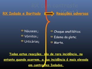 RX com contraste
RX Iodado e Baritado     (Cont.)
                       Reacções adversas



             Náuseas ;          Choque anafilático;
             Vómitos ;          Edema da glote;
             Urticárias;        Morte.


   Todas estas reacções, são de rara incidência, no
entanto quando ocorrem, a sua incidência é mais elevada
                em contrastes Iodados.
 