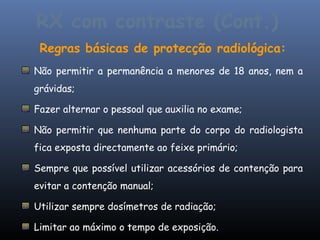 RX com contraste (Cont.)
 Regras básicas de protecção radiológica:
Não permitir a permanência a menores de 18 anos, nem a
grávidas;

Fazer alternar o pessoal que auxilia no exame;

Não permitir que nenhuma parte do corpo do radiologista
fica exposta directamente ao feixe primário;

Sempre que possível utilizar acessórios de contenção para
evitar a contenção manual;

Utilizar sempre dosímetros de radiação;

Limitar ao máximo o tempo de exposição.
 