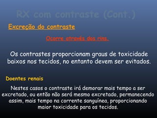 RX com contraste (Cont.)
  Excreção do contraste
                  Ocorre através dos rins.


   Os contrastes proporcionam graus de toxicidade
  baixos nos tecidos, no entanto devem ser evitados.

 Doentes renais
   Nestes casos o contraste irá demorar mais tempo a ser
excretado, ou então não será mesmo excretado, permanecendo
  assim, mais tempo na corrente sanguínea, proporcionando
              maior toxicidade para os tecidos.
 