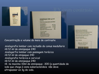 RX com contraste




Concentração e volume do meio de contraste

.mielografia lombar com inclusão do conus medullaris
>8/12 ml de omnipaque 240
.mielogarfia lombar com passagem torácica
<8/12 ml de omipaque 240
.mielografia torácica e cervical
>8/12 ml de omnipaque 240
>8- no maximo 10ml de omnipaque -300 (a quantidade de
iodo que chega à zona subaracnóideia não deve
ultrapassar os 3g de iodo.
 