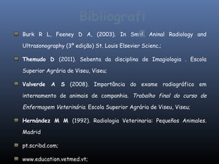 Bibliografi
Burk R L, Feeney                        a
                      D A, (2003). In Small Aninal        Radiology and

Ultrasonography (3º edição) St. Louis Elsevier Scienc.;

Themudo D (2011). Sebenta da disciplina de Imagiologia . Escola

Superior Agrária de Viseu, Viseu;

Valverde   A     S (2008). Importância do exame radiográfico em

internamento de animais de companhia. Trabalho final do curso de

Enfermagem Veterinária. Escola Superior Agrária de Viseu, Viseu;

Hernández M M (1992). Radiologia Veterinaria: Pequeños Animales.

Madrid

pt.scribd.com;

www.education.vetmed.vt;
 
