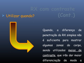 RX com contraste
 Utilizar quando?       (Cont.)

                 Quando,      a   diferença           de
                 penetração do RX simples não
                 é suficiente para mostrar
                 algumas     zonas        do     corpo,
                 sendo     utilizados     meios       de
                 contraste, que irão dar maior
                 diferenciação       de        modo    a
 