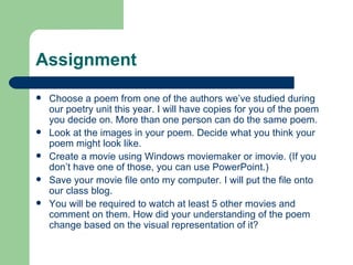 Assignment Choose a poem from one of the authors we’ve studied during our poetry unit this year. I will have copies for you of the poem you decide on. More than one person can do the same poem. Look at the images in your poem. Decide what you think your poem might look like. Create a movie using Windows moviemaker or imovie. (If you don’t have one of those, you can use PowerPoint.) Save your movie file onto my computer. I will put the file onto our class blog. You will be required to watch at least 5 other movies and comment on them. How did your understanding of the poem change based on the visual representation of it?  