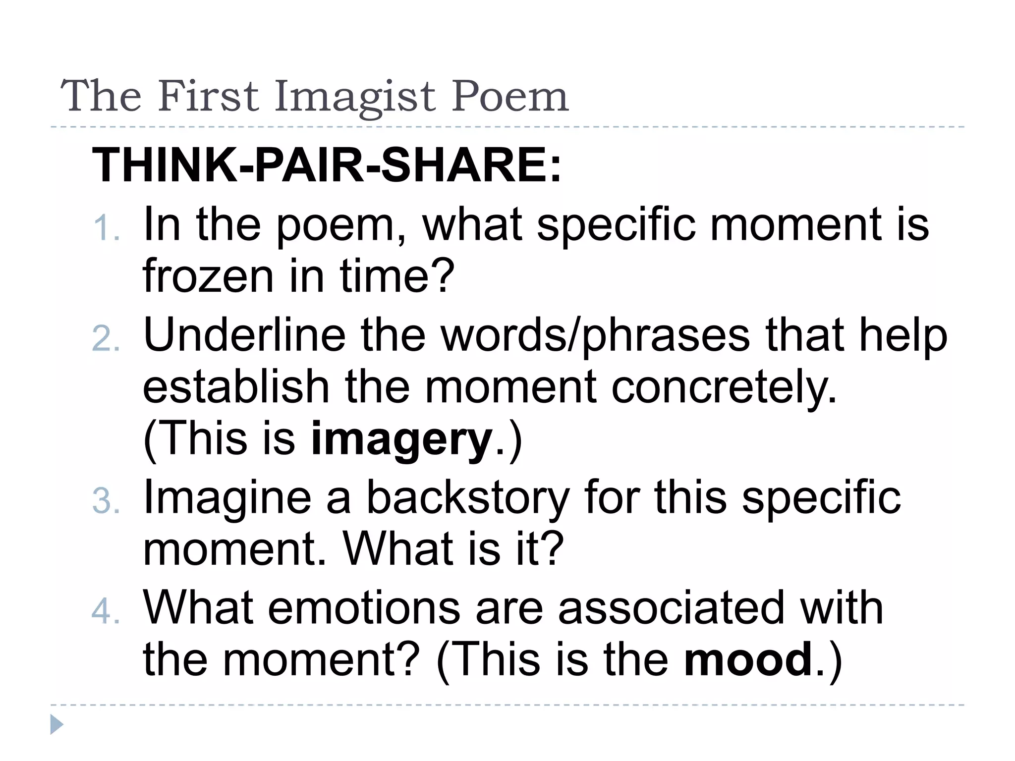 The First Imagist Poem
THINK-PAIR-SHARE:
1. In the poem, what specific moment is
frozen in time?
2. Underline the words/phrases that help
establish the moment concretely.
(This is imagery.)
3. Imagine a backstory for this specific
moment. What is it?
4. What emotions are associated with
the moment? (This is the mood.)
 