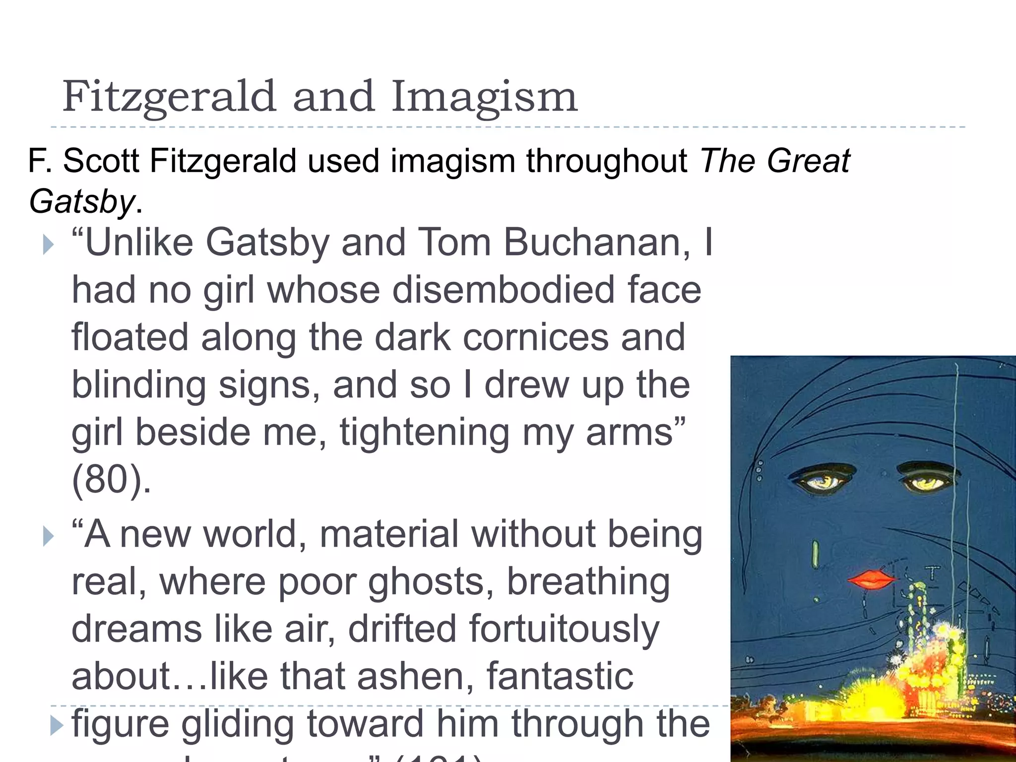 Fitzgerald and Imagism
 “Unlike Gatsby and Tom Buchanan, I
had no girl whose disembodied face
floated along the dark cornices and
blinding signs, and so I drew up the
girl beside me, tightening my arms”
(80).
 “A new world, material without being
real, where poor ghosts, breathing
dreams like air, drifted fortuitously
about…like that ashen, fantastic
figure gliding toward him through the
F. Scott Fitzgerald used imagism throughout The Great
Gatsby.
 
