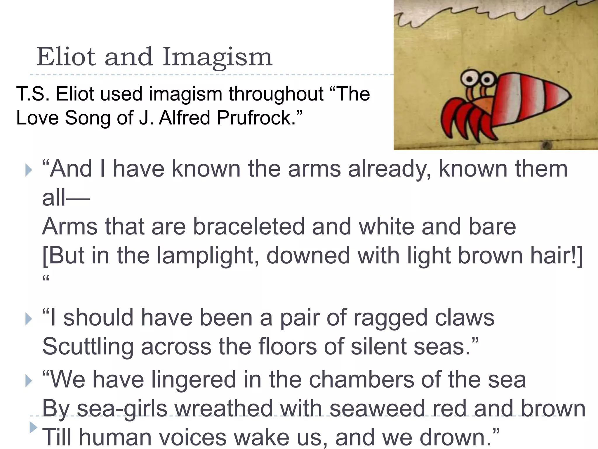 Eliot and Imagism
 “And I have known the arms already, known them
all—
Arms that are braceleted and white and bare
[But in the lamplight, downed with light brown hair!]
“
 “I should have been a pair of ragged claws
Scuttling across the floors of silent seas.”
 “We have lingered in the chambers of the sea
By sea-girls wreathed with seaweed red and brown
Till human voices wake us, and we drown.”
T.S. Eliot used imagism throughout “The
Love Song of J. Alfred Prufrock.”
 
