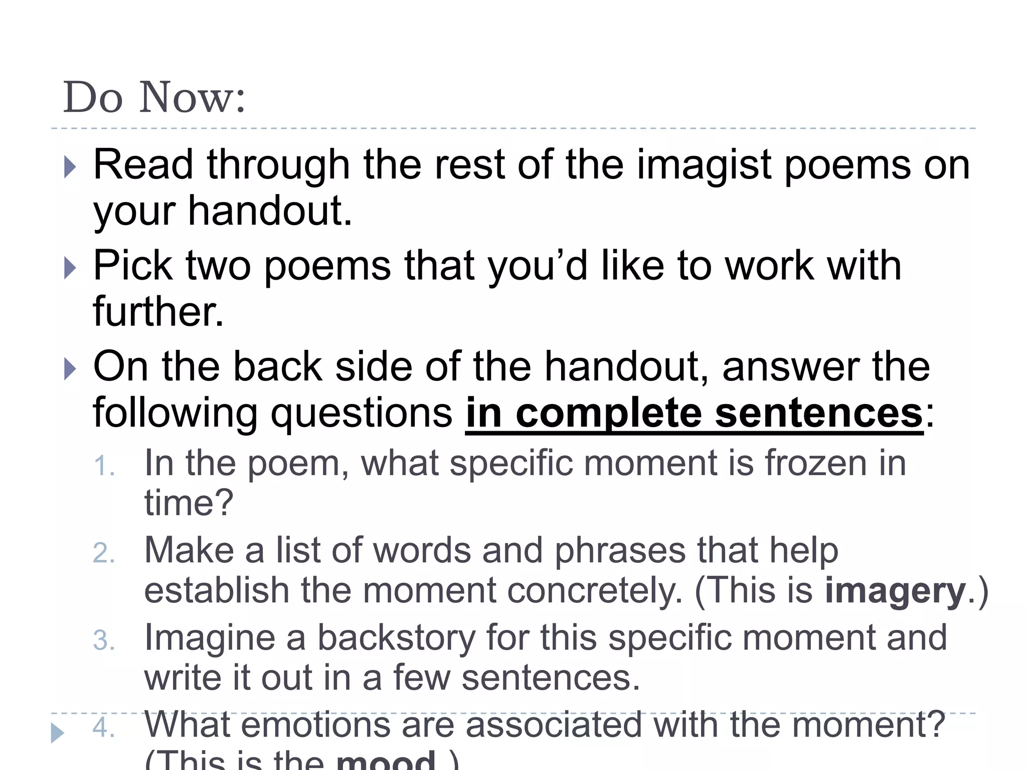 Do Now:
 Read through the rest of the imagist poems on
your handout.
 Pick two poems that you’d like to work with
further.
 On the back side of the handout, answer the
following questions in complete sentences:
1. In the poem, what specific moment is frozen in
time?
2. Make a list of words and phrases that help
establish the moment concretely. (This is imagery.)
3. Imagine a backstory for this specific moment and
write it out in a few sentences.
4. What emotions are associated with the moment?
 