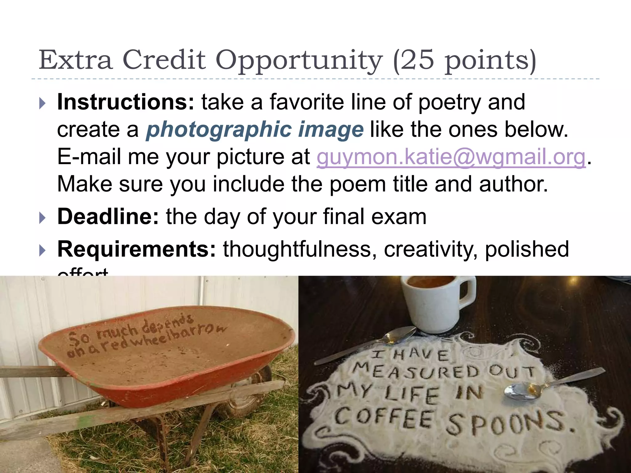 Extra Credit Opportunity (25 points)
 Instructions: take a favorite line of poetry and
create a photographic image like the ones below.
E-mail me your picture at guymon.katie@wgmail.org.
Make sure you include the poem title and author.
 Deadline: the day of your final exam
 Requirements: thoughtfulness, creativity, polished
effort
 