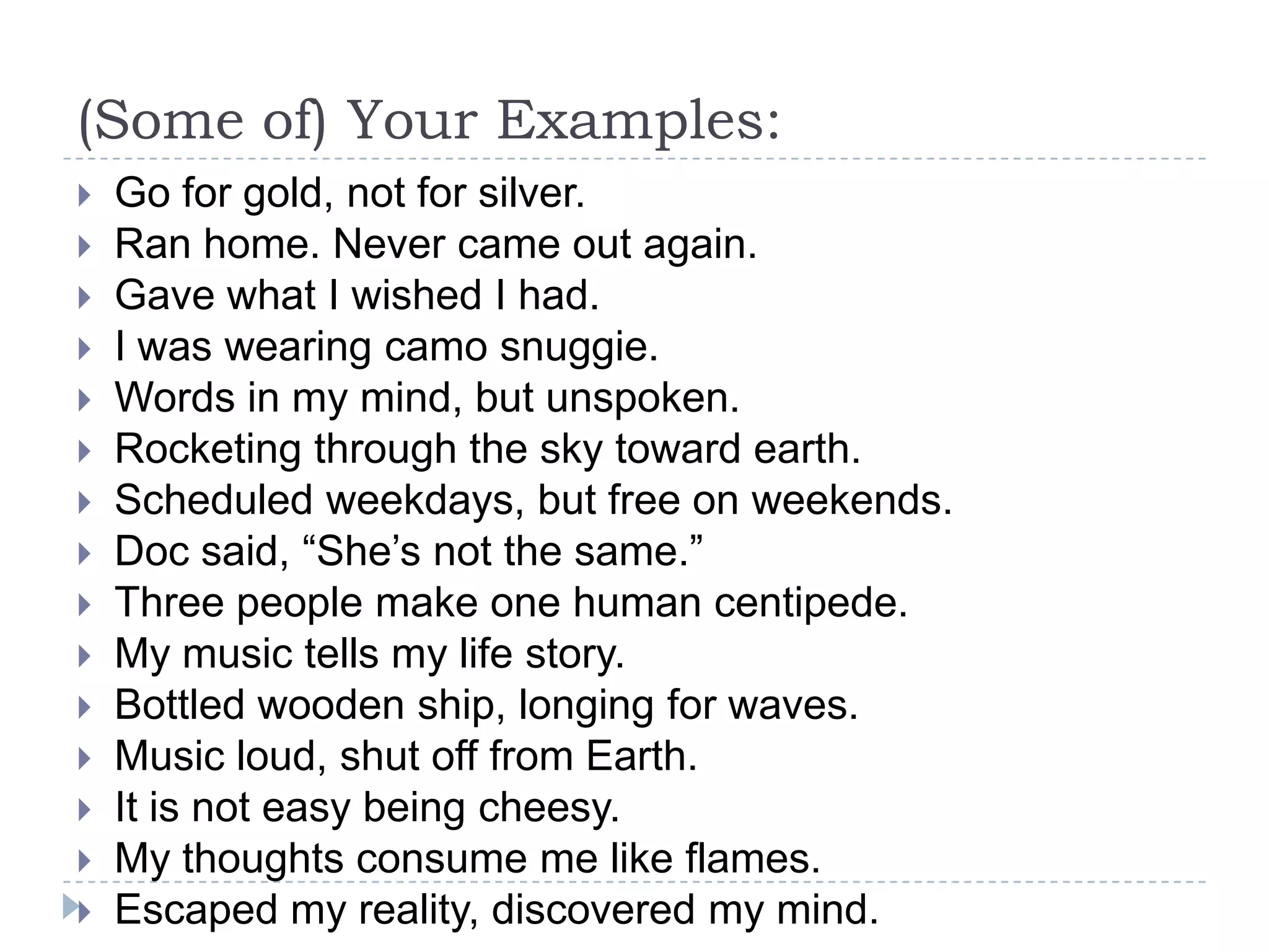 (Some of) Your Examples:
 Go for gold, not for silver.
 Ran home. Never came out again.
 Gave what I wished I had.
 I was wearing camo snuggie.
 Words in my mind, but unspoken.
 Rocketing through the sky toward earth.
 Scheduled weekdays, but free on weekends.
 Doc said, “She’s not the same.”
 Three people make one human centipede.
 My music tells my life story.
 Bottled wooden ship, longing for waves.
 Music loud, shut off from Earth.
 It is not easy being cheesy.
 My thoughts consume me like flames.
 Escaped my reality, discovered my mind.
 