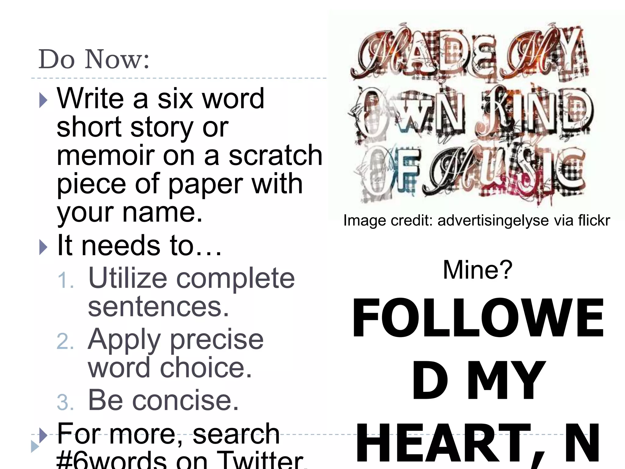 Do Now:
 Write a six word
short story or
memoir on a scratch
piece of paper with
your name.
 It needs to…
1. Utilize complete
sentences.
2. Apply precise
word choice.
3. Be concise.
 For more, search
Image credit: advertisingelyse via flickr
Mine?
FOLLOWE
D MY
HEART, N
 