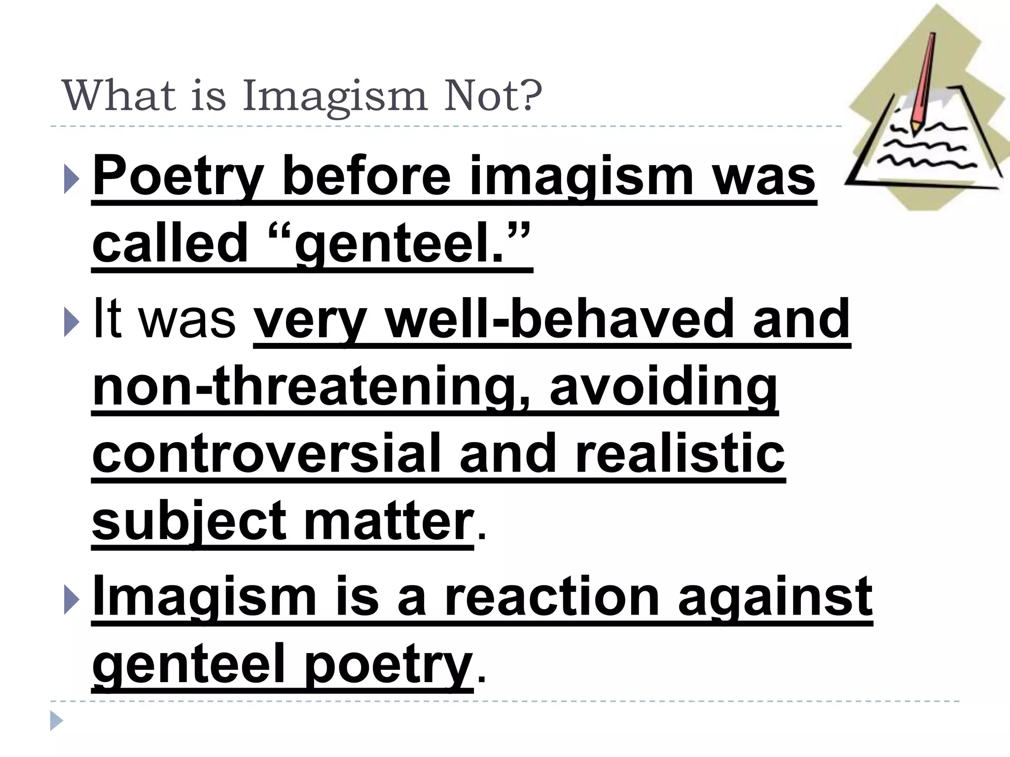 What is Imagism Not?
 Poetry before imagism was
called “genteel.”
 It was very well-behaved and
non-threatening, avoiding
controversial and realistic
subject matter.
 Imagism is a reaction against
genteel poetry.
 