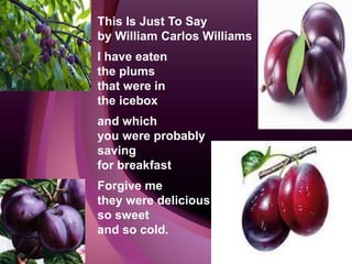 This Is Just To Say
by William Carlos Williams
I have eaten
the plums
that were in
the icebox
and which
you were probably
saving
for breakfast
Forgive me
they were delicious
so sweet
and so cold.
 