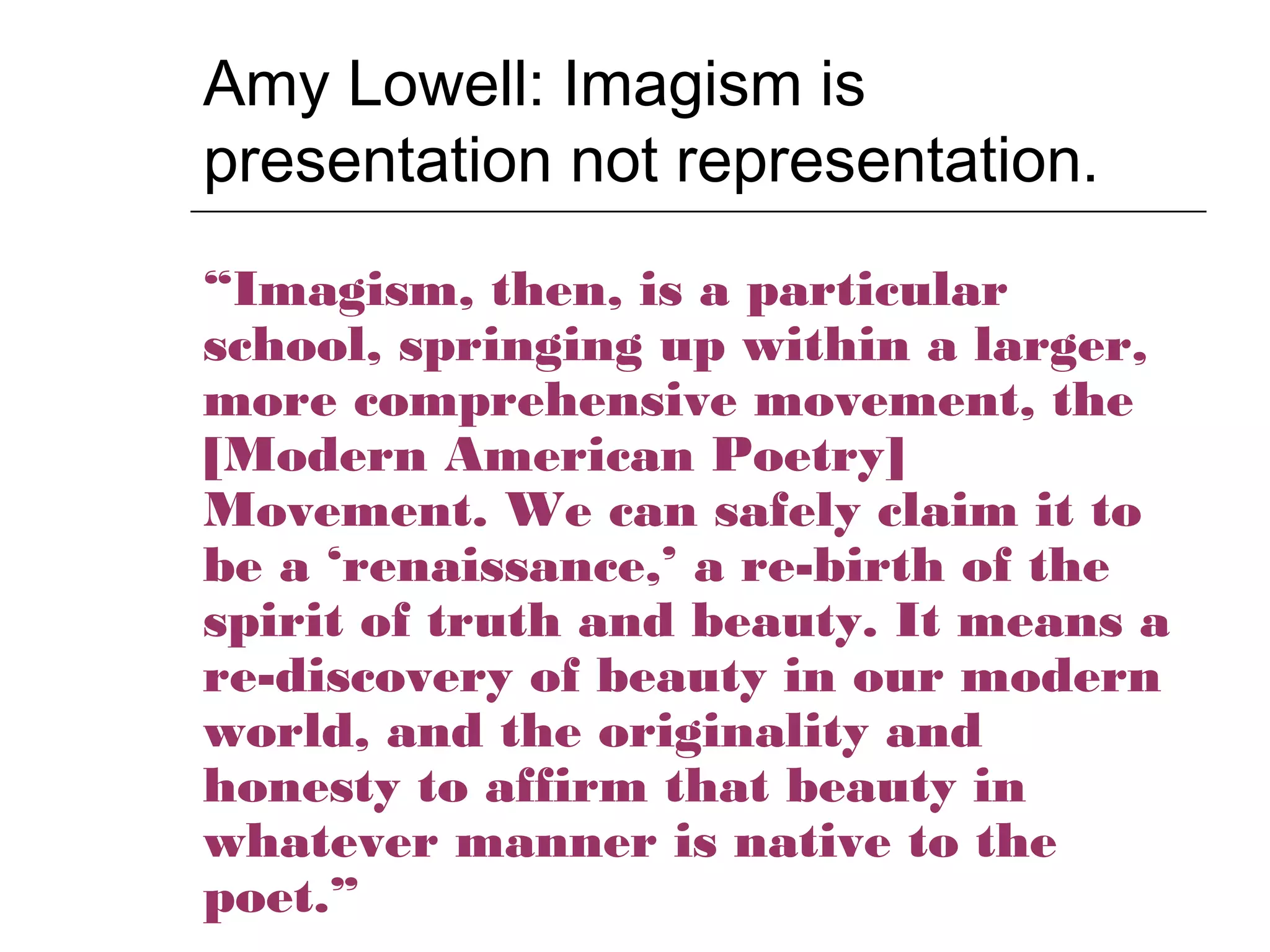 Amy Lowell: Imagism is
presentation not representation.
“Imagism, then, is a particular
school, springing up within a larger,
more comprehensive movement, the
[Modern American Poetry]
Movement. We can safely claim it to
be a ‘renaissance,’ a re-birth of the
spirit of truth and beauty. It means a
re-discovery of beauty in our modern
world, and the originality and
honesty to affirm that beauty in
whatever manner is native to the
poet.”
 