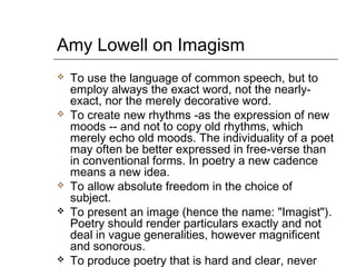 Amy Lowell on Imagism
 To use the language of common speech, but to
employ always the exact word, not the nearly-
exact, nor the merely decorative word.
 To create new rhythms -as the expression of new
moods -- and not to copy old rhythms, which
merely echo old moods. The individuality of a poet
may often be better expressed in free-verse than
in conventional forms. In poetry a new cadence
means a new idea.
 To allow absolute freedom in the choice of
subject.
 To present an image (hence the name: "Imagist").
Poetry should render particulars exactly and not
deal in vague generalities, however magnificent
and sonorous.
 To produce poetry that is hard and clear, never
 
