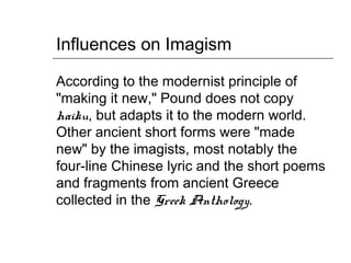 Influences on Imagism
According to the modernist principle of
"making it new," Pound does not copy
haiku, but adapts it to the modern world.
Other ancient short forms were "made
new" by the imagists, most notably the
four-line Chinese lyric and the short poems
and fragments from ancient Greece
collected in the Greek Anthology.
 
