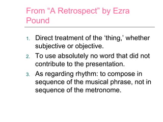 From “A Retrospect” by Ezra
Pound
1. Direct treatment of the ‘thing,’ whether
subjective or objective.
2. To use absolutely no word that did not
contribute to the presentation.
3. As regarding rhythm: to compose in
sequence of the musical phrase, not in
sequence of the metronome.
 