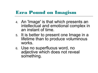 Ezra Pound on Imagism
4. An 'Image' is that which presents an
intellectual and emotional complex in
an instant of time.
5. It is better to present one Image in a
lifetime than to produce voluminous
works.
6. Use no superfluous word, no
adjective which does not reveal
something.
 