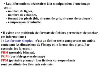 Les informations nécessaires à la manipulation d'une image sont : - nombre de lignes, - nombre de colonnes, - format des pixels (bit, niveaux de gris, niveaux de couleurs), - compression éventuelle. Il existe une multitude de formats de fichiers permettant de stocker ces informations : 1) Les formats simples  : c’est un fichier texte comportant un entête contenant les dimensions de l'image et le format des pixels. Par exemple, les formats :  PBM  (portable bitmap),  PGM  (portable grayscale map) PPM  (portable pixmap). Les fichiers correspondants sont constitués des éléments suivants : 