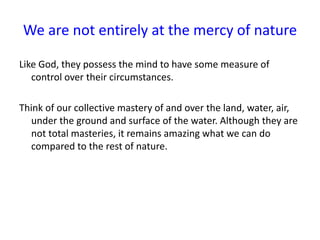 We are not entirely at the mercy of nature
Like God, they possess the mind to have some measure of
control over their circumstances.
Think of our collective mastery of and over the land, water, air,
under the ground and surface of the water. Although they are
not total masteries, it remains amazing what we can do
compared to the rest of nature.
 