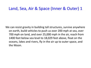 Land, Sea, Air & Space (Inner & Outer) 1
We can resist gravity in building tall structures, survive anywhere
on earth, build vehicles to push us over 200 mph at sea, over
700 mph on land, and over 25,000 mph in the air, reach from
1400 feet below sea level to 18,029 feet above, float on the
oceans, lakes and rivers, fly in the air up to outer space, and
the Moon.
 