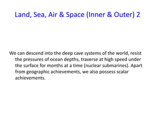 Land, Sea, Air & Space (Inner & Outer) 2
We can descend into the deep cave systems of the world, resist
the pressures of ocean depths, traverse at high speed under
the surface for months at a time (nuclear submarines). Apart
from geographic achievements, we also possess scalar
achievements.
 