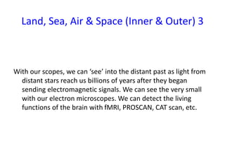 Land, Sea, Air & Space (Inner & Outer) 3
With our scopes, we can ‘see’ into the distant past as light from
distant stars reach us billions of years after they began
sending electromagnetic signals. We can see the very small
with our electron microscopes. We can detect the living
functions of the brain with fMRI, PROSCAN, CAT scan, etc.
 