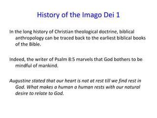 History of the Imago Dei 1
In the long history of Christian theological doctrine, biblical
anthropology can be traced back to the earliest biblical books
of the Bible.
Indeed, the writer of Psalm 8:5 marvels that God bothers to be
mindful of mankind.
Augustine stated that our heart is not at rest till we find rest in
God. What makes a human a human rests with our natural
desire to relate to God.
 