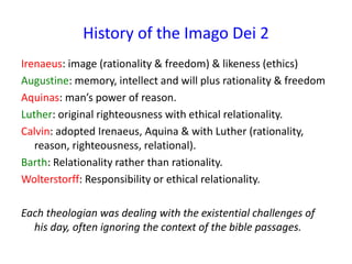 History of the Imago Dei 2
Irenaeus: image (rationality & freedom) & likeness (ethics)
Augustine: memory, intellect and will plus rationality & freedom
Aquinas: man’s power of reason.
Luther: original righteousness with ethical relationality.
Calvin: adopted Irenaeus, Aquina & with Luther (rationality,
reason, righteousness, relational).
Barth: Relationality rather than rationality.
Wolterstorff: Responsibility or ethical relationality.
Each theologian was dealing with the existential challenges of
his day, often ignoring the context of the bible passages.
 