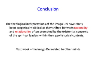 Conclusion
The theological interpretations of the imago Dei have rarely
been exegetically biblical as they shifted between rationality
and relationality, often prompted by the existential concerns
of the spiritual leaders within their geohistorical contexts.
Next week – the imago Dei related to other minds
 