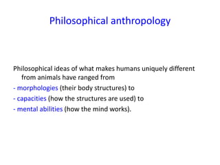 Philosophical anthropology
Philosophical ideas of what makes humans uniquely different
from animals have ranged from
- morphologies (their body structures) to
- capacities (how the structures are used) to
- mental abilities (how the mind works).
 