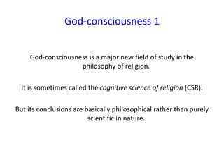 God-consciousness 1
God-consciousness is a major new field of study in the
philosophy of religion.
It is sometimes called the cognitive science of religion (CSR).
But its conclusions are basically philosophical rather than purely
scientific in nature.
 