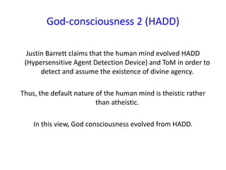 God-consciousness 2 (HADD)
Justin Barrett claims that the human mind evolved HADD
(Hypersensitive Agent Detection Device) and ToM in order to
detect and assume the existence of divine agency.
Thus, the default nature of the human mind is theistic rather
than atheistic.
In this view, God consciousness evolved from HADD.
 