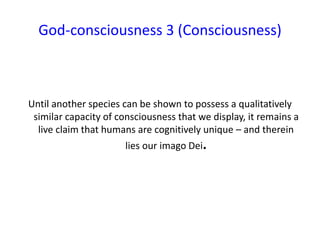 God-consciousness 3 (Consciousness)
Until another species can be shown to possess a qualitatively
similar capacity of consciousness that we display, it remains a
live claim that humans are cognitively unique – and therein
lies our imago Dei.
 