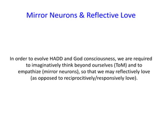 Mirror Neurons & Reflective Love
In order to evolve HADD and God consciousness, we are required
to imaginatively think beyond ourselves (ToM) and to
empathize (mirror neurons), so that we may reflectively love
(as opposed to reciprocitively/responsively love).
 