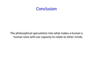 Conclusion
The philosophical speculation into what makes a human a
human rests with our capacity to relate to other minds.
 