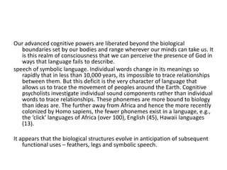 Our advanced cognitive powers are liberated beyond the biological
boundaries set by our bodies and range wherever our minds can take us. It
is this realm of consciousness that we can perceive the presence of God in
ways that language fails to describe.
speech of symbolic language. Individual words change in its meanings so
rapidly that in less than 10,000 years, its impossible to trace relationships
between them. But this deficit is the very character of language that
allows us to trace the movement of peoples around the Earth. Cognitive
psycholists investigate individual sound components rather than individual
words to trace relationships. These phonemes are more bound to biology
than ideas are. The further away from Africa and hence the more recently
colonized by Homo sapiens, the fewer phonemes exist in a language, e.g.,
the ‘click’ languages of Africa (over 100), English (45), Hawaii languages
(13).
It appears that the biological structures evolve in anticipation of subsequent
functional uses – feathers, legs and symbolic speech.
 