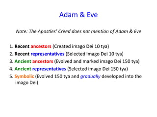 Adam & Eve
Note: The Apostles’ Creed does not mention of Adam & Eve
1. Recent ancestors (Created imago Dei 10 tya)
2. Recent representatives (Selected imago Dei 10 tya)
3. Ancient ancestors (Evolved and marked imago Dei 150 tya)
4. Ancient representatives (Selected imago Dei 150 tya)
5. Symbolic (Evolved 150 tya and gradually developed into the
imago Dei)
 
