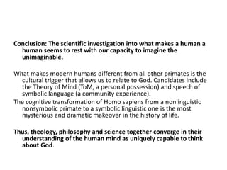 Conclusion: The scientific investigation into what makes a human a
human seems to rest with our capacity to imagine the
unimaginable.
What makes modern humans different from all other primates is the
cultural trigger that allows us to relate to God. Candidates include
the Theory of Mind (ToM, a personal possession) and speech of
symbolic language (a community experience).
The cognitive transformation of Homo sapiens from a nonlinguistic
nonsymbolic primate to a symbolic linguistic one is the most
mysterious and dramatic makeover in the history of life.
Thus, theology, philosophy and science together converge in their
understanding of the human mind as uniquely capable to think
about God.
 