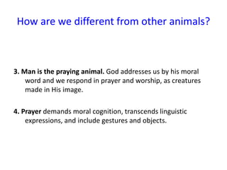 How are we different from other animals?
3. Man is the praying animal. God addresses us by his moral
word and we respond in prayer and worship, as creatures
made in His image.
4. Prayer demands moral cognition, transcends linguistic
expressions, and include gestures and objects.
 